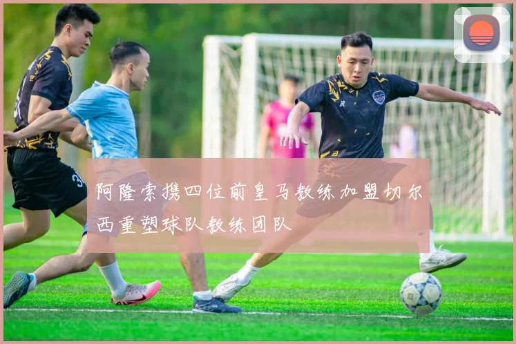 阿隆索携四位前皇马教练加盟切尔西重塑球队教练团队