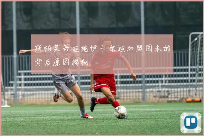 斯帕莱蒂拒绝伊卡尔迪加盟国米的背后原因揭秘