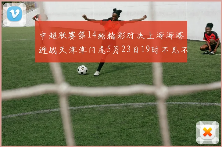中超联赛第14轮精彩对决上海海港迎战天津津门虎5月23日19时不见不散