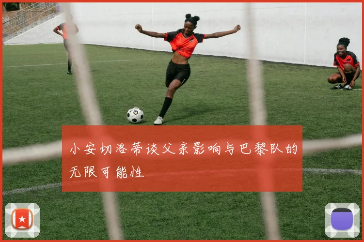 小安切洛蒂谈父亲影响与巴黎队的无限可能性