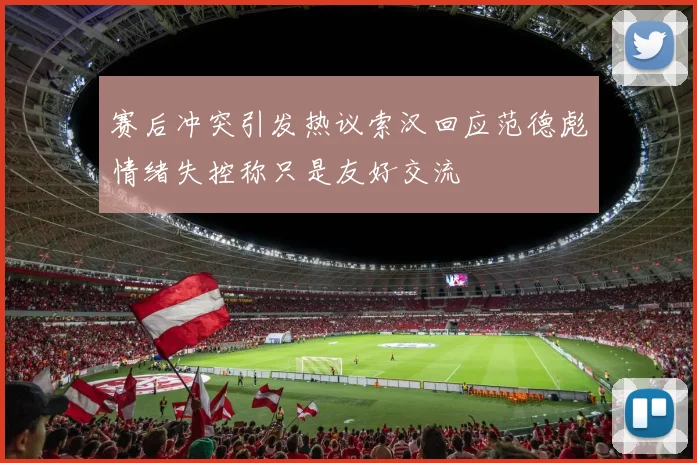 赛后冲突引发热议索汉回应范德彪情绪失控称只是友好交流
