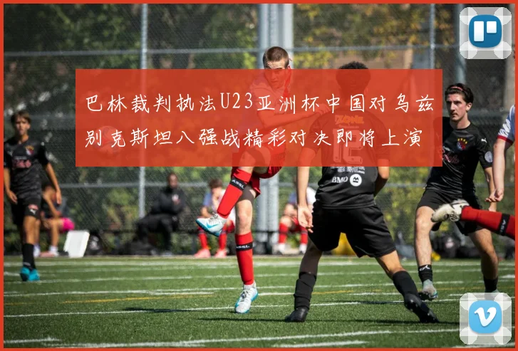 巴林裁判执法U23亚洲杯中国对乌兹别克斯坦八强战精彩对决即将上演